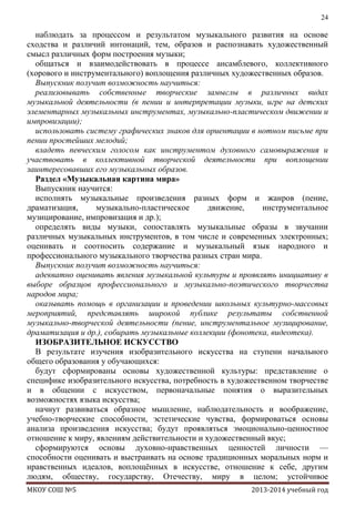 24

наблюдать за процессом и результатом музыкального развития на основе
сходства и различий интонаций, тем, образов и распознавать художественный
смысл различных форм построения музыки;
общаться и взаимодействовать в процессе ансамблевого, коллективного
(хорового и инструментального) воплощения различных художественных образов.
Выпускник получит возможность научиться:
реализовывать собственные творческие замыслы в различных видах
музыкальной деятельности (в пении и интерпретации музыки, игре на детских
элементарных музыкальных инструментах, музыкально-пластическом движении и
импровизации);
использовать систему графических знаков для ориентации в нотном письме при
пении простейших мелодий;
владеть певческим голосом как инструментом духовного самовыражения и
участвовать в коллективной творческой деятельности при воплощении
заинтересовавших его музыкальных образов.
Раздел «Музыкальная картина мира»
Выпускник научится:
исполнять музыкальные произведения разных форм и жанров (пение,
драматизация,
музыкально-пластическое
движение,
инструментальное
музицирование, импровизация и др.);
определять виды музыки, сопоставлять музыкальные образы в звучании
различных музыкальных инструментов, в том числе и современных электронных;
оценивать и соотносить содержание и музыкальный язык народного и
профессионального музыкального творчества разных стран мира.
Выпускник получит возможность научиться:
адекватно оценивать явления музыкальной культуры и проявлять инициативу в
выборе образцов профессионального и музыкально-поэтического творчества
народов мира;
оказывать помощь в организации и проведении школьных культурно-массовых
мероприятий, представлять широкой публике результаты собственной
музыкально-творческой деятельности (пение, инструментальное музицирование,
драматизация и др.), собирать музыкальные коллекции (фонотека, видеотека).
ИЗОБРАЗИТЕЛЬНОЕ ИСКУССТВО
В результате изучения изобразительного искусства на ступени начального
общего образования у обучающихся:
будут сформированы основы художественной культуры: представление о
специфике изобразительного искусства, потребность в художественном творчестве
и в общении с искусством, первоначальные понятия о выразительных
возможностях языка искусства;
начнут развиваться образное мышление, наблюдательность и воображение,
учебно-творческие способности, эстетические чувства, формироваться основы
анализа произведения искусства; будут проявляться эмоционально-ценностное
отношение к миру, явлениям действительности и художественный вкус;
сформируются основы духовно-нравственных ценностей личности —
способности оценивать и выстраивать на основе традиционных моральных норм и
нравственных идеалов, воплощѐнных в искусстве, отношение к себе, другим
людям, обществу, государству, Отечеству, миру в целом; устойчивое
МКОУ СОШ №5

2013-2014 учебный год

 