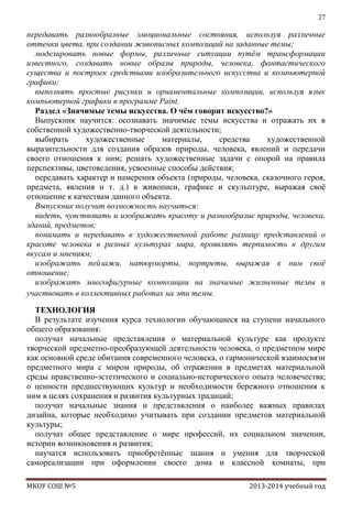 27

передавать разнообразные эмоциональные состояния, используя различные
оттенки цвета, при создании живописных композиций на заданные темы;
моделировать новые формы, различные ситуации путѐм трансформации
известного, создавать новые образы природы, человека, фантастического
существа и построек средствами изобразительного искусства и компьютерной
графики;
выполнять простые рисунки и орнаментальные композиции, используя язык
компьютерной графики в программе Paint.
Раздел «Значимые темы искусства. О чѐм говорит искусство?»
Выпускник научится: осознавать значимые темы искусства и отражать их в
собственной художественно-творческой деятельности;
выбирать
художественные
материалы,
средства
художественной
выразительности для создания образов природы, человека, явлений и передачи
своего отношения к ним; решать художественные задачи с опорой на правила
перспективы, цветоведения, усвоенные способы действия;
передавать характер и намерения объекта (природы, человека, сказочного героя,
предмета, явления и т. д.) в живописи, графике и скульптуре, выражая своѐ
отношение к качествам данного объекта.
Выпускник получит возможность научиться:
видеть, чувствовать и изображать красоту и разнообразие природы, человека,
зданий, предметов;
понимать и передавать в художественной работе разницу представлений о
красоте человека в разных культурах мира, проявлять терпимость к другим
вкусам и мнениям;
изображать пейзажи, натюрморты, портреты, выражая к ним своѐ
отношение;
изображать многофигурные композиции на значимые жизненные темы и
участвовать в коллективных работах на эти темы.
ТЕХНОЛОГИЯ
В результате изучения курса технологии обучающиеся на ступени начального
общего образования:
получат начальные представления о материальной культуре как продукте
творческой предметно-преобразующей деятельности человека, о предметном мире
как основной среде обитания современного человека, о гармонической взаимосвязи
предметного мира с миром природы, об отражении в предметах материальной
среды нравственно-эстетического и социально-исторического опыта человечества;
о ценности предшествующих культур и необходимости бережного отношения к
ним в целях сохранения и развития культурных традиций;
получат начальные знания и представления о наиболее важных правилах
дизайна, которые необходимо учитывать при создании предметов материальной
культуры;
получат общее представление о мире профессий, их социальном значении,
истории возникновения и развития;
научатся использовать приобретѐнные знания и умения для творческой
самореализации при оформлении своего дома и классной комнаты, при
МКОУ СОШ №5

2013-2014 учебный год

 