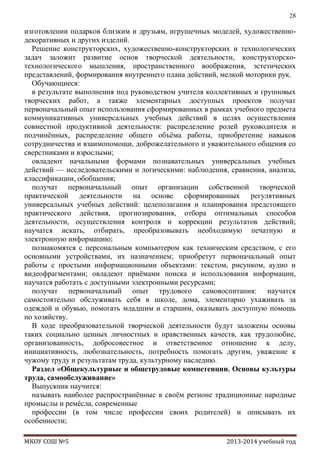 28

изготовлении подарков близким и друзьям, игрушечных моделей, художественнодекоративных и других изделий.
Решение конструкторских, художественно-конструкторских и технологических
задач заложит развитие основ творческой деятельности, конструкторскотехнологического мышления, пространственного воображения, эстетических
представлений, формирования внутреннего плана действий, мелкой моторики рук.
Обучающиеся:
в результате выполнения под руководством учителя коллективных и групповых
творческих работ, а также элементарных доступных проектов получат
первоначальный опыт использования сформированных в рамках учебного предмета
коммуникативных универсальных учебных действий в целях осуществления
совместной продуктивной деятельности: распределение ролей руководителя и
подчинѐнных, распределение общего объѐма работы, приобретение навыков
сотрудничества и взаимопомощи, доброжелательного и уважительного общения со
сверстниками и взрослыми;
овладеют начальными формами познавательных универсальных учебных
действий — исследовательскими и логическими: наблюдения, сравнения, анализа,
классификации, обобщения;
получат первоначальный опыт организации собственной творческой
практической деятельности на основе сформированных регулятивных
универсальных учебных действий: целеполагания и планирования предстоящего
практического действия, прогнозирования, отбора оптимальных способов
деятельности, осуществления контроля и коррекции результатов действий;
научатся искать, отбирать, преобразовывать необходимую печатную и
электронную информацию;
познакомятся с персональным компьютером как техническим средством, с его
основными устройствами, их назначением; приобретут первоначальный опыт
работы с простыми информационными объектами: текстом, рисунком, аудио и
видеофрагментами; овладеют приѐмами поиска и использования информации,
научатся работать с доступными электронными ресурсами;
получат первоначальный опыт трудового самовоспитания: научатся
самостоятельно обслуживать себя в школе, дома, элементарно ухаживать за
одеждой и обувью, помогать младшим и старшим, оказывать доступную помощь
по хозяйству.
В ходе преобразовательной творческой деятельности будут заложены основы
таких социально ценных личностных и нравственных качеств, как трудолюбие,
организованность, добросовестное и ответственное отношение к делу,
инициативность, любознательность, потребность помогать другим, уважение к
чужому труду и результатам труда, культурному наследию.
Раздел «Общекультурные и общетрудовые компетенции. Основы культуры
труда, самообслуживание»
Выпускник научится:
называть наиболее распространѐнные в своѐм регионе традиционные народные
промыслы и ремѐсла, современные
профессии (в том числе профессии своих родителей) и описывать их
особенности;
МКОУ СОШ №5

2013-2014 учебный год

 