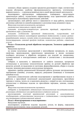 29

понимать общие правила создания предметов рукотворного мира: соответствие
изделия обстановке, удобство (функциональность), прочность, эстетическую
выразительность — и руководствоваться ими в своей продуктивной деятельности;
анализировать предлагаемую информацию, планировать предстоящую
практическую работу, осуществлять корректировку хода практической работы,
самоконтроль выполняемых практических действий;
организовывать своѐ рабочее место в зависимости от вида работы, выполнять
доступные действия по самообслуживанию и доступные виды домашнего труда.
Выпускник получит возможность научиться:
уважительно относиться к труду людей;
понимать культурно-историческую ценность традиций, отражѐнных в
предметном мире, и уважать их;
понимать особенности проектной деятельности, осуществлять под
руководством учителя элементарную проектную деятельность в малых группах:
разрабатывать замысел, искать пути его реализации, воплощать его в продукте,
демонстрировать готовый продукт (изделия, комплексные работы, социальные
услуги).
Раздел «Технология ручной обработки материалов. Элементы графической
грамоты»
Выпускник научится:
на основе полученных представлений о многообразии материалов, их видах,
свойствах, происхождении, практическом применении в жизни осознанно
подбирать доступные в обработке материалы для изделий по декоративнохудожественным и конструктивным свойствам в соответствии с поставленной
задачей;
отбирать и выполнять в зависимости от свойств освоенных материалов
оптимальные и доступные технологические приѐмы их ручной обработки при
разметке деталей, их выделении из заготовки, формообразовании, сборке и отделке
изделия; экономно расходовать используемые материалы;
применять приѐмы рациональной безопасной работы ручными инструментами:
чертѐжными (линейка, угольник, циркуль), режущими (ножницы) и колющими
(швейная игла);
выполнять символические действия моделирования и преобразования модели и
работать с простейшей технической документацией: распознавать простейшие
чертежи и эскизы, читать их и выполнять разметку с опорой на них; изготавливать
плоскостные и объѐмные изделия по простейшим чертежам, эскизам, схемам,
рисункам.
Выпускник получит возможность научиться:
отбирать и выстраивать оптимальную технологическую последовательность
реализации собственного или предложенного учителем замысла;
прогнозировать конечный практический результат и самостоятельно
комбинировать художественные технологии в соответствии с конструктивной
или декоративно-художественной задачей.
Раздел «Конструирование и моделирование»
Выпускник научится:
анализировать устройство изделия: выделять детали, их форму, определять
взаимное расположение, виды соединения деталей;
МКОУ СОШ №5

2013-2014 учебный год

 