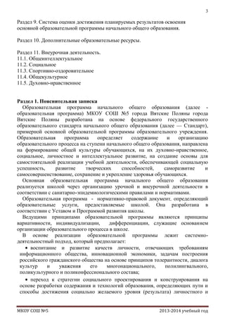 3

Раздел 9. Система оценки достижения планируемых результатов освоения
основной образовательной программы начального общего образования.
Раздел 10. Дополнительные образовательные ресурсы.
Раздел 11. Внеурочная деятельность.
11.1. Общеинтеллектуальное
11.2. Социальное
11.3. Спортивно-оздоровительное
11.4. Общекультурное
11.5. Духовно-нравственное
Раздел 1. Пояснительная записка
Образовательная программа начального общего образования (далее образовательная программа) МКОУ СОШ №5 города Вятские Поляны города
Вятские Поляны разработана на основе федерального государственного
образовательного стандарта начального общего образования (далее — Стандарт),
примерной основной образовательной программы образовательного учреждения.
Образовательная
программа
определяет
содержание
и
организацию
образовательного процесса на ступени начального общего образования, направлена
на формирование общей культуры обучающихся, на их духовно-нравственное,
социальное, личностное и интеллектуальное развитие, на создание основы для
самостоятельной реализации учебной деятельности, обеспечивающей социальную
успешность,
развитие
творческих
способностей,
саморазвитие
и
самосовершенствование, сохранение и укрепление здоровья обучающихся.
Основная образовательная программа начального общего образования
реализуется школой через организацию урочной и внеурочной деятельности в
соответствии с санитарно-эпидемиологическими правилами и нормативами.
Образовательная программа - нормативно-правовой документ, определяющий
образовательные услуги, предоставляемые школой. Она разработана в
соответствии с Уставом и Программой развития школы.
Ведущими принципами образовательной программы являются принципы
вариативности, индивидуализации,
дифференциации, служащие основанием
организации образовательного процесса в школе.
В основе реализации образовательной программы лежит системнодеятельностный подход, который предполагает:
воспитание и развитие качеств личности, отвечающих требованиям
информационного общества, инновационной экономики, задачам построения
российского гражданского общества на основе принципов толерантности, диалога
культур
и
уважения
его
многонационального,
полилингвального,
поликультурного и поликонфессионального состава;
переход к стратегии социального проектирования и конструирования на
основе разработки содержания и технологий образования, определяющих пути и
способы достижения социально желаемого уровня (результата) личностного и

МКОУ СОШ №5

2013-2014 учебный год

 