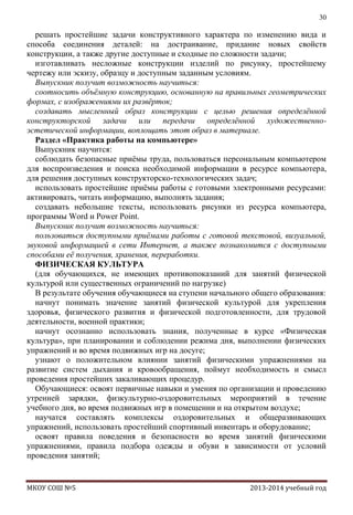 30

решать простейшие задачи конструктивного характера по изменению вида и
способа соединения деталей: на достраивание, придание новых свойств
конструкции, а также другие доступные и сходные по сложности задачи;
изготавливать несложные конструкции изделий по рисунку, простейшему
чертежу или эскизу, образцу и доступным заданным условиям.
Выпускник получит возможность научиться:
соотносить объѐмную конструкцию, основанную на правильных геометрических
формах, с изображениями их развѐрток;
создавать мысленный образ конструкции с целью решения определѐнной
конструкторской задачи или передачи определѐнной художественноэстетической информации, воплощать этот образ в материале.
Раздел «Практика работы на компьютере»
Выпускник научится:
соблюдать безопасные приѐмы труда, пользоваться персональным компьютером
для воспроизведения и поиска необходимой информации в ресурсе компьютера,
для решения доступных конструкторско-технологических задач;
использовать простейшие приѐмы работы с готовыми электронными ресурсами:
активировать, читать информацию, выполнять задания;
создавать небольшие тексты, использовать рисунки из ресурса компьютера,
программы Word и Power Point.
Выпускник получит возможность научиться:
пользоваться доступными приѐмами работы с готовой текстовой, визуальной,
звуковой информацией в сети Интернет, а также познакомится с доступными
способами еѐ получения, хранения, переработки.
ФИЗИЧЕСКАЯ КУЛЬТУРА
(для обучающихся, не имеющих противопоказаний для занятий физической
культурой или существенных ограничений по нагрузке)
В результате обучения обучающиеся на ступени начального общего образования:
начнут понимать значение занятий физической культурой для укрепления
здоровья, физического развития и физической подготовленности, для трудовой
деятельности, военной практики;
начнут осознанно использовать знания, полученные в курсе «Физическая
культура», при планировании и соблюдении режима дня, выполнении физических
упражнений и во время подвижных игр на досуге;
узнают о положительном влиянии занятий физическими упражнениями на
развитие систем дыхания и кровообращения, поймут необходимость и смысл
проведения простейших закаливающих процедур.
Обучающиеся: освоят первичные навыки и умения по организации и проведению
утренней зарядки, физкультурно-оздоровительных мероприятий в течение
учебного дня, во время подвижных игр в помещении и на открытом воздухе;
научатся составлять комплексы оздоровительных и общеразвивающих
упражнений, использовать простейший спортивный инвентарь и оборудование;
освоят правила поведения и безопасности во время занятий физическими
упражнениями, правила подбора одежды и обуви в зависимости от условий
проведения занятий;

МКОУ СОШ №5

2013-2014 учебный год

 