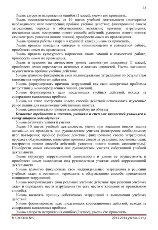 33

Знать алгоритм исправления ошибок (1 класс), уметь его применять.
Знать последовательность из 10 шагов учебной деятельности (повторение
необходимого; итог повторения; пробное учебное действие; фиксирование своего
затруднения; переход к обдумыванию; выявление причины затруднения;
постановка цели; построение нового способа действий; усвоение нового знания;
самоконтроль усвоения нового знания), приобрести опыт их прохождения.
Знать правила работы в паре и в группе (1 класс), уметь их применять.
Знать правила поведения «автора» и «понимающего» в совместной работе,
приобрести опыт их применения.
Знать правила культурного выражения своих эмоций в совместной работе,
приобрести опыт их применения.
Знать и принять на личностном уровне ценностную диаграмму (1 класс),
приобрести опыт определения истинных и ложных ценностей. Уметь осознанно
осуществлять пробное учебное действие.
Уметь грамотно фиксировать свои индивидуальные затруднения по результатам
выполнения «пробного» действия.
Уметь формулировать причины затруднений как свои конкретные проблемы
(отсутствие у меня определенных знаний, умений).
Уметь формулировать цели предстоящих учебных действий, исходя из
содержания выявленных проблем.
Уметь на этапе построения нового способа действий использовать изученные
ранее знания для выдвижения собственных гипотез.
Уметь самостоятельно проверять свою работу по образцу.
Основные требования к знаниям, умениям и системе ценностей учащихся к
концу второго года обучения
Уметь различать знания и умения.
Знать 10 шагов учебной деятельности, уметь при введении нового знания
осознанно их проходить под руководством учителя (повторение необходимого;
итог повторения; пробное учебное действие; фиксирование своего затруднения;
переход к обдумыванию; выявление причины своего затруднения; постановка цели;
построение нового способа действий; усвоение нового знания; самоконтроль).
Приобрести опыт самооценки под руководством учителя собственной учебной
деятельности.
Знать структуру коррекционной деятельности и уметь ее осуществлять и
приобрести опыт самооценки под руководством учителя своей коррекционной
деятельности.
Уметь грамотно фиксировать свои индивидуальные затруднения в решении
учебных задач и осознанно переходить к обдумыванию способа преодоления
возникших затруднений.
Уметь воспроизводить свои реальные учебные действия при решении учебных
задач и определять место затруднения (то есть место отклонения от правильного
способа).
Уметь выявлять причину собственных затруднений в выполнении учебных
действий.
Уметь формулировать цель предстоящих коррекционных действий, исходя из
содержания выявленных проблем.
Знать алгоритм исправления ошибок (2 класс), уметь его применять.
МКОУ СОШ №5

2013-2014 учебный год

 