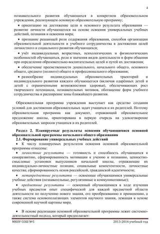 4

познавательного развития обучающихся в конкретном образовательном
учреждении, реализующем основную образовательную программу;
ориентацию на достижение цели и основного результата образования —
развитие личности обучающегося на основе освоения универсальных учебных
действий, познания и освоения мира;
признание решающей роли содержания образования, способов организации
образовательной деятельности и учебного сотрудничества в достижении целей
личностного и социального развития обучающихся;
учѐт индивидуальных возрастных, психологических и физиологических
особенностей обучающихся, роли и значения видов деятельности и форм общения
при определении образовательно-воспитательных целей и путей их достижения;
обеспечение преемственности дошкольного, начального общего, основного
общего, среднего (полного) общего и профессионального образования;
разнообразие
индивидуальных
образовательных
траекторий
и
индивидуального развития каждого обучающегося (включая одарѐнных детей и
детей с ограниченными возможностями здоровья), обеспечивающих рост
творческого потенциала, познавательных мотивов, обогащение форм учебного
сотрудничества и расширение зоны ближайшего развития.
Образовательная программа учреждения выступает как средство создания
условий для достижения образовательных задач учащихся и их родителей. Поэтому
образовательная программа как документ, отражающий образовательное
предложение школы, ориентирована в первую очередь на удовлетворение
образовательных запросов учащихся и их родителей.
Раздел 2. Планируемые результаты освоения обучающимися основной
образовательной программы начального общего образования
2.1. Формирование универсальных учебных действий
К числу планируемых результатов освоения основной образовательной
программы отнесены:
личностные результаты — готовность и способность обучающихся к
саморазвитию, сформированность мотивации к учению и познанию, ценностносмысловые установки выпускников начальной школы, отражающие их
индивидуально-личностные позиции, социальные компетентности, личностные
качества; сформированность основ российской, гражданской идентичности;
метапредметные результаты — освоенные обучающимися универсальные
учебные действия (познавательные, регулятивные и коммуникативные);
предметные результаты — освоенный обучающимися в ходе изучения
учебных предметов опыт специфической для каждой предметной области
деятельности по получению нового знания, его преобразованию и применению, а
также система основополагающих элементов научного знания, лежащая в основе
современной научной картины мира.
В основе реализации основной образовательной программы лежит системнодеятельностный подход, который предполагает:
МКОУ СОШ №5

2013-2014 учебный год

 