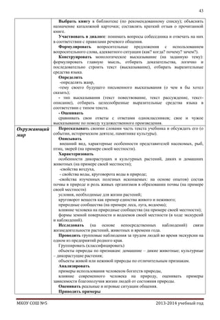 43
Выбрать книгу в библиотеке (по рекомендованному списку); объяснять
назначение каталожной карточки; составлять краткий отзыв о прочитанной
книге.
Участвовать в диалоге: понимать вопросы собеседника и отвечать на них
в соответствии с правилами речевого общения.
Формулировать вопросительные предложения с использованием
вопросительного слова, адекватного ситуации (как? когда? почему? зачем?).
Конструировать монологическое высказывание (на заданную тему):
формулировать главную мысль, отбирать доказательства, логично и
последовательно строить текст (высказывание), отбирать выразительные
средства языка.
Определять
-определять жанр,
-тему своего будущего письменного высказывания (о чем я бы хотел
сказать);
- тип высказывания (текст повествование, текст рассуждение, текстописание), отбирать целесообразные выразительные средства языка в
соответствии с типом текста.
- Оценивать
сравнивать свои ответы с ответами одноклассников; свое и чужое
высказывание по поводу художественного произведения.
Пересказывать своими словами часть текста учебника и обсуждать его (о
Окружающий
событии, историческом деятеле, памятнике культуры).
мир
Описывать
внешний вид, характерные особенности представителей насекомых, рыб,
птиц, зверей (на примере своей местности).
Характеризовать
особенности дикорастущих и культурных растений, диких и домашних
животных (на примере своей местности);
-свойства воздуха,
- свойства воды, круговорота воды в природе;
-свойства изученных полезных ископаемых: на основе опытов) состав
почвы в природе и роль живых организмов в образовании почвы (на примере
своей местности)
условия, необходимые для жизни растений;
круговорот веществ как пример единства живого и неживого;
природные сообщества (на примере леса, луга, водоема);
влияние человека на природные сообщества (на примере своей местности);
формы земной поверхности и водоемов своей местности (в ходе экскурсий
и наблюдений).
Исследовать (на основе непосредственных наблюдений) связи
жизнедеятельности растений, животных и времени года.
Проводить групповые наблюдения за трудом людей во время экскурсии на
одном из предприятий родного края.
Группировать (классифицировать)
объекты природы по признакам: домашние – дикие животные; культурные
– дикорастущие растения;
объекты живой или неживой природы по отличительным признакам.
Анализировать
примеры использования человеком богатств природы,
влияние современного человека на природу, оценивать примеры
зависимости благополучия жизни людей от состояния природы.
Оценивать реальные и игровые ситуации общения.
Приводить примеры
МКОУ СОШ №5

2013-2014 учебный год

 