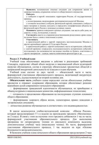 45
Выявлять потенциально опасные ситуации для сохранения жизни и
здоровья человека, сохранения личного и общественного имущества.
Работать
с глобусом и картой: показывать территорию России, еѐ государственные
границы.
с иллюстрациями, видеокадрами достопримечательностей Москвы;
с готовыми моделями (глобусом, физической картой), показывать глобусе и
карте материки и океаны; находить и определять географические объекты на
физической карте России с помощью условных знаков.
Осваивать правила поведения в разных ситуациях: как вести себя дома, на
дорогах, в лесу, на водоемах, в школе.
Составлять вместе со старшими родственниками родословное древо семьи
на основе бесед с ними о поколениях в семье.
Участвовать
в практической работе с картой: определять местонахождение Москвы и
других крупнейших городов (2-3) на карте России.
в практической работе с картой (показывать места исторических событий),
с «лентой времени» (определять последовательность исторических событий),
изготавливать (по возможности) наглядные пособия из бумаги, пластилина и
других материалов – одежда, макеты памятников архитектуры и др.

Раздел 3. Учебный план
Учебный план обеспечивает введение в действие и реализацию требований
Стандарта, определяет общий объем нагрузки и максимальный объем аудиторной
нагрузки обучающихся, состав и структуру обязательных предметных областей и
направлений внеурочной деятельности по классам и годам обучения.
Учебный план состоит из двух частей — обязательной части и части,
формируемой участниками образовательного процесса, включающей внеурочную
деятельность, осуществляемую во второй половине дня.
Обязательная часть учебного плана определяет состав обязательных учебных
предметов и отражает содержание образования, которое обеспечивает решение
важнейших целей современного начального образования:
 формирование гражданской идентичности обучающихся, их приобщение к
общекультурным и национальным ценностям, информационным технологиям;
 готовность к продолжению образования на последующих ступенях основного
общего образования;
 формирование здорового образа жизни, элементарных правил поведения в
экстремальных ситуациях;
 личностное развитие обучающегося в соответствии с его индивидуальностью.
В школе используются учебно-методический комплекс «Школа России»,
который предусматривают 5 ч в неделю на прохождение предмета «Математика»
во 2 классе. В связи с этим на изучение этого предмета добавляется 1 час из части,
формируемой участниками образовательного процесса. Для выполнения
программы по литературному чтению из школьного компонента выделены
дополнительные учебные часы (внеклассное чтение). Из части, формируемой
участниками образовательного процесса, 1 час выделен на курс «Основы
безопасности жизнедеятельности».
В базисном учебном плане начального общего образования предусмотрено 2 часа
МКОУ СОШ №5

2013-2014 учебный год

 