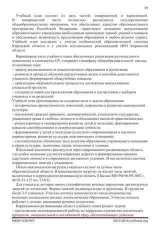 49

Учебный план состоит из двух частей: инвариантной и вариативной.
В
инвариантной
части
полностью
реализуются
государственные
общеобразовательные программы, что обеспечивает единство образовательного
пространства Российской Федерации, гарантирует овладение выпускниками
образовательного учреждения необходимым минимумом знаний, умений и навыков
и обеспечивает возможность продолжения образования в любом регионе страны.
Учебный план составлен с учетом особенностей образовательной системы
Кировской области и с учетом методических рекомендаций ИРО Кировской
области.
Вариативная часть учебного плана обеспечивает реализацию регионального
компонента и компонента ОУ, сохраняет специфику общеобразовательной школы,
ее основные идеи:
защиту воспитанников от некачественного образования и воспитания;
развитие в процессе обучения продуктивных видов и способов деятельности
учащихся, формирование общеучебных навыков;
ориентацию образовательного процесса на достижение выпускниками
социальной зрелости;
создание условий для продолжения образования в соответствии с выбором
учащихся и их родителей.
Учебный план ориентирован на основные цели и задачи образования:
историческая преемственность поколений, сохранение и развитие национальной
культуры;
воспитание граждан правового, демократического, социального государства,
уважающих права и свободы личности и обладающих высокой нравственностью;
разностороннее и своевременное развитие детей и молодежи, формирование
навыков самообразования и самореализации личности;
формирование у детей и молодежи целостного миропонимания и научного
мировоззрения, развитие культуры межэтнических отношений;
систематическое обновление всех аспектов образования, отражающего изменения
в сфере культуры, экономики, науки, технологии и техники.
Школьный компонент реализуется через коррекционно-развивающую область,
где особое внимание уделяется коррекции дефекта и формированию навыков
адаптации личности в современных жизненных условиях. В нее включена система
коррекционных занятий с учащимися.
Объем максимальной нагрузки учащихся состоит из суммы часов
образовательной области. В максимальную нагрузку не входят часы занятий,
включенные в коррекционно-развивающую область (Письмо МО РФ 06.09.2002 г.
№ 03-51-127 ин./13-03).
Для учащихся, которые имеют специфические речевые нарушения, организуются
занятия по логопедии. Формы занятий индивидуальные и групповые. В группе не
более 3-5 учащихся. Учитель-логопед назначается из числа специалистов,
имеющих специальное высшее логопедическое образование. Учитель-логопед
работает с детьми, имеющими речевые недостатки.
Коррекционно-развивающая область учебного плана решает задачи:
продолжение целенаправленной работы по коррекции и развитию психических
процессов, эмоциональной и когнитивной сфер, обеспечивающих усвоение
МКОУ СОШ №5

2013-2014 учебный год

 
