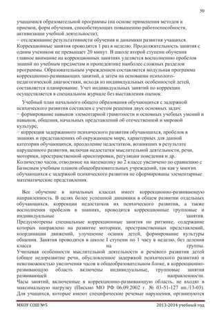 50

учащимися образовательной программы (на основе применения методов и
приемов, форм обучения, способствующих повышению работоспособности,
активизации учебной деятельности);
отслеживание результативности обучения и динамики развития учащихся.
Коррекционные занятия проводятся 1 раз в неделю. Продолжительность занятия с
одним учеником не превышает 20 минут. В школе второй ступени обучения
главное внимание на коррекционных занятиях уделяется восполнению пробелов
знаний по учебным предметам и пропедевтике наиболее сложных разделов
программы. Образовательным учреждением составляется модульная программа
коррекционно-развивающих занятий, а затем на основании психологопедагогической диагностики, исходя из индивидуальных особенностей детей,
составляется планирование. Учет индивидуальных занятий по коррекции
осуществляется в специальном журнале без выставления оценок.
Учебный план начального общего образования обучающихся с задержкой
психического развития составлен с учетом решения двух основных задач:
− формирование навыков элементарной грамотности и основных учебных умений и
навыков, общения, начальных представлений об отечественной и мировой
культуре;
− коррекция задержанного психического развития обучающихся, пробелов в
знаниях и представлениях об окружающем мире, характерных для данной
категории обучающихся, преодоление недостатков, возникших в результате
нарушенного развития, включая недостатки мыслительной деятельности, речи,
моторики, пространственной ориентировки, регуляции поведения и др.
Количество часов, отводимое на математику во 2 классе увеличено по сравнению с
Базисным учебным планом общеобразовательных учреждений, так как у многих
обучающихся с задержкой психического развития не сформированы элементарные
математические представления.
Все обучение в начальных классах имеет коррекционно-развивающую
направленность. В целях более успешной динамики в общем развитии отдельных
обучающихся, коррекции недостатков их психического развития, а также
восполнения пробелов в знаниях, проводятся коррекционные групповые и
индивидуальные
занятия.
Предусмотрены специальные коррекционные занятия по ритмике, содержание
которых направлено на развитие моторики, пространственных представлений,
координации движений, улучшение осанки детей, формирование культуры
общения. Занятия проводятся в школе I ступени по 1 часу в неделю, без деления
класса
на
группы.
Учитывая особенности мыслительной деятельности и речевого развития детей
(общее недоразвитие речи, обусловленное задержкой психического развития) и
невозможностью увеличения часов в общеобразовательном блоке, в коррекционноразвивающую область включены индивидуальные, групповые занятия
развивающей
направленности.
Часы занятий, включенные в коррекционно-развивающую область, не входят в
максимальную нагрузку (Письмо МО РФ 06.09.2002 г. № 03-51-127 ин./13-03).
Для учащихся, которые имеют специфические речевые нарушения, организуются
МКОУ СОШ №5

2013-2014 учебный год

 