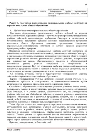 54
иностранного языка
иностранного языка
Садыхова Гульнара Альбертовна, учитель
Гайнутдинова
Нурфия
Муллануровна,
начальных классов
учитель изобразительного искусства, высшая
категория

Раздел 4. Программа формирования универсальных учебных действий на
ступени начального общего образования
4.1. Ценностные ориентиры начального общего образования
Программа формирования универсальных учебных действий на ступени
начального общего образования (далее — программа формирования универсальных
учебных действий) конкретизирует требования Стандарта к личностным и
метапредметным результатам освоения основной образовательной программы
начального общего образования, дополняет традиционное содержание
образовательно-воспитательных программ и служит основой разработки
примерных учебных программ.
Программа формирования универсальных учебных действий направлена на
обеспечение системно-деятельностного подхода, положенного в основу Стандарта,
и призвана способствовать реализации развивающего потенциала общего среднего
образования, развитию системы универсальных учебных действий, выступающей
как инвариантная основа образовательного процесса и обеспечивающей
школьникам
умение
учиться,
способность
к
саморазвитию
и
самосовершенствованию. Всѐ это достигается путѐм как освоения обучающимися
конкретных предметных знаний и навыков в рамках отдельных дисциплин, так и
сознательного, активного присвоения ими нового социального опыта.
4.2. Понятие, функции, состав и характеристики универсальных учебных
действий на ступени начального общего образования.
Термин «универсальные учебные действия» означает умение учиться, т. е.
способность субъекта к саморазвитию и самосовершенствованию путѐм
сознательного и активного присвоения нового социального опыта.
Способность обучающегося самостоятельно успешно усваивать новые знания,
формировать умения и компетентности, включая самостоятельную организацию
этого процесса, т. е. умение учиться, обеспечивается тем, что универсальные
учебные действия как обобщѐнные действия открывают учащимся возможность
широкой ориентации как в различных предметных областях, так и в строении
самой учебной деятельности, включающей осознание еѐ целевой направленности,
ценностно-смысловых и операциональных характеристик.
Таким образом, достижение умения учиться предполагает полноценное освоение
обучающимися всех компонентов учебной деятельности, которые включают:
познавательные и учебные мотивы, учебную цель, учебную задачу, учебные
действия и операции (ориентировка, преобразование материала, контроль и
оценка). Умение учиться — существенный фактор повышения эффективности
освоения учащимися предметных знаний, формирования умений и компетенций,
образа мира и ценностно-смысловых оснований личностного морального выбора.
Функции универсальных учебных действий:
МКОУ СОШ №5

2013-2014 учебный год

 