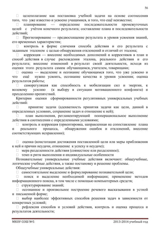 56

 целеполагание как постановка учебной задачи на основе соотнесения
того, что уже известно и усвоено учащимися, и того, что ещѐ неизвестно;
 планирование — определение последовательности промежуточных
целей с учѐтом конечного результата; составление плана и последовательности
действий;
 Прогнозирование — предвосхищение результата и уровня усвоения знаний,
его временных характеристик;
 контроль в форме сличения способа действия и его результата с
заданным эталоном с целью обнаружения отклонений и отличий от эталона;
 коррекция — внесение необходимых дополнений и коррективов в план и
способ действия в случае расхождения эталона, реального действия и его
результата; внесение изменений в результат своей деятельности, исходя из
оценки этого результата самим обучающимся, учителем, товарищами;
 оценка — выделение и осознание обучающимся того, что уже усвоено и
что ещѐ нужно усвоить, осознание качества и уровня усвоения; оценка
результатов работы;
 саморегуляция как способность к мобилизации сил и энергии, к
волевому
усилию
(к выбору в ситуации мотивационного конфликта) и
преодолению препятствий.
Критерии оценки сформированности регулятивных универсальных учебных
действий:

принятие задачи (адекватность принятия задачи как цели, данной в
определенных условиях, сохранение задач и отношение к ней);

план выполнения, регламентирующий пооперациональное выполнение
действия в соотнесении с определенными условиями;
 контроль и коррекция (ориентировка, направленная на сопоставление плана
и
реального
процесса,
обнаружении ошибок и отклонений, внесение
соответствующих исправлении);
 оценка (констатация достижения поставленной цели или меры приближения
к ней и причин неудачи, отношение к успеху и неудаче);
 мера разделенности действия (совместное или разделенное);
 темп и ритм выполнения и индивидуальные особенности
Познавательные универсальные учебные действия включают: общеучебные,
логические учебные действия, а также постановку и решение проблемы.
Общеучебные универсальные действия:
 самостоятельное выделение и формулирование познавательной цели;
 поиск и выделение необходимой информации; применение методов
информационного поиска, в том числе с помощью компьютерных средств;
 структурирование знаний;
 осознанное и произвольное построение речевого высказывания в устной
и письменной форме;
 выбор наиболее эффективных способов решения задач в зависимости от
конкретных условий;
 рефлексия способов и условий действия, контроль и оценка процесса и
результатов деятельности;
МКОУ СОШ №5

2013-2014 учебный год

 