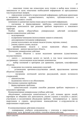57

 смысловое чтение как осмысление цели чтения и выбор вида чтения в
зависимости от цели; извлечение необходимой информации из прослушанных
текстов различных жанров;
 определение основной и второстепенной информации; свободная ориентация
и восприятие текстов художественного, научного, публицистического и
официально-делового стилей;
понимание и адекватная оценка языка средств массовой информации;
 постановка и формулирование проблемы, самостоятельное создание
алгоритмов деятельности при решении проблем творческого и поискового
характера.
Особую группу общеучебных универсальных действий составляют
знаково-символические действия:
 моделирование
 кодирование/замещение (использование знаков и символов);
 декодирование/считывание информации;
 умение использовать наглядные модели (схемы, чертежи, планы);
 умение строить схемы, модели
 преобразование модели с целью выявления общих законов,
определяющих данную предметную область.
Логические универсальные действия:

анализ объектов с целью выделения признаков (существенных,
несущественных);
 синтез — составление целого из частей, в том числе самостоятельное
достраивание с восполнением недостающих компонентов;
 выбор оснований и критериев для сравнения, сериации, классификации
объектов;
 подведение под понятие, выведение следствий;

установление причинно-следственных связей, представление цепочек
объектов и явлений;

построение логической цепочки рассуждений, анализ истинности
утверждений;
 доказательство;
 выдвижение гипотез и их обоснование.
Постановка и решение проблемы:
 формулирование проблемы;

самостоятельное создание способов решения проблем творческого и
поискового характера.
Коммуникативные универсальные учебные действия
обеспечивают социальную компетентность и учѐт позиции других людей,
партнѐров по общению или деятельности; умение слушать и вступать в диалог;
участвовать в коллективном обсуждении проблем; интегрироваться в группу
сверстников и строить продуктивное взаимодействие и сотрудничество со
сверстниками и взрослыми.
К коммуникативным действиям относятся:
 планирование учебного сотрудничества с учителем и сверстниками —
определение цели, функций участников, способов взаимодействия;
МКОУ СОШ №5

2013-2014 учебный год

 