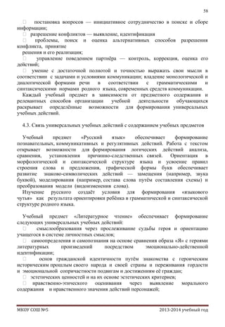 58

 постановка вопросов — инициативное сотрудничество в поиске и сборе
информации;
 разрешение конфликтов — выявление, идентификация
 проблемы, поиск и оценка альтернативных способов разрешения
конфликта, принятие
решения и его реализация;

управление поведением партнѐра — контроль, коррекция, оценка его
действий;
 умение с достаточной полнотой и точностью выражать свои мысли в
соответствии с задачами и условиями коммуникации; владение монологической и
диалогической формами речи
в
соответствии
с
грамматическими
и
синтаксическими нормами родного языка, современных средств коммуникации.
Каждый учебный предмет в зависимости от предметного содержания и
релевантных способов организации
учебной
деятельности
обучающихся
раскрывает определѐнные возможности для формирования универсальных
учебных действий.
4.3. Связь универсальных учебных действий с содержанием учебных предметов
Учебный
предмет
«Русский
язык»
обеспечивает
формирование
познавательных, коммуникативных и регулятивных действий. Работа с текстом
открывает возможности для формирования логических действий анализа,
сравнения, установления причинно-следственных связей. Ориентация в
морфологической и синтаксической структуре языка и усвоение правил
строения слова и предложения, графической формы букв обеспечивает
развитие знаково-символических действий — замещения (например, звука
буквой), моделирования (например, состава слова путѐм составления схемы) и
преобразования модели (видоизменения слова).
Изучение русского создаѐт условия для формирования «языкового
чутья» как результата ориентировки ребѐнка в грамматической и синтаксической
структуре родного языка.
Учебный предмет «Литературное чтение» обеспечивает формирование
следующих универсальных учебных действий:

смыслообразования через прослеживание судьбы героя и ориентацию
учащегося в системе личностных смыслов;
 самоопределения и самопознания на основе сравнения образа «Я» с героями
литературных
произведений
посредством
эмоционально-действенной
идентификации;

основ гражданской идентичности путѐм знакомства с героическим
историческим прошлым своего народа и своей страны и переживания гордости
и эмоциональной сопричастности подвигам и достижениям еѐ граждан;
 эстетических ценностей и на их основе эстетических критериев;
 нравственно-этического оценивания
через выявление
морального
содержания и нравственного значения действий персонажей;

МКОУ СОШ №5

2013-2014 учебный год

 