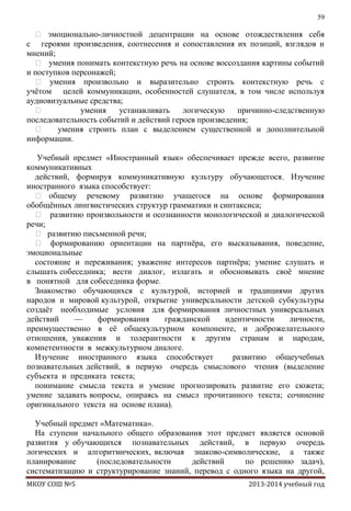 59

 эмоционально-личностной децентрации на основе отождествления себя
с героями произведения, соотнесения и сопоставления их позиций, взглядов и
мнений;
 умения понимать контекстную речь на основе воссоздания картины событий
и поступков персонажей;
 умения произвольно и выразительно строить контекстную речь с
учѐтом целей коммуникации, особенностей слушателя, в том числе используя
аудиовизуальные средства;

умения
устанавливать
логическую
причинно-следственную
последовательность событий и действий героев произведения;

умения строить план с выделением существенной и дополнительной
информации.
Учебный предмет «Иностранный язык» обеспечивает прежде всего, развитие
коммуникативных
действий, формируя коммуникативную культуру обучающегося. Изучение
иностранного языка способствует:
 общему речевому развитию учащегося на основе формирования
обобщѐнных лингвистических структур грамматики и синтаксиса;
 развитию произвольности и осознанности монологической и диалогической
речи;
 развитию письменной речи;
 формированию ориентации на партнѐра, его высказывания, поведение,
эмоциональные
состояние и переживания; уважение интересов партнѐра; умение слушать и
слышать собеседника; вести диалог, излагать и обосновывать своѐ мнение
в понятной для собеседника форме.
Знакомство обучающихся с культурой, историей и традициями других
народов и мировой культурой, открытие универсальности детской субкультуры
создаѐт необходимые условия для формирования личностных универсальных
действий
—
формирования
гражданской
идентичности
личности,
преимущественно в еѐ общекультурном компоненте, и доброжелательного
отношения, уважения и толерантности к другим странам и народам,
компетентности в межкультурном диалоге.
Изучение иностранного языка способствует
развитию общеучебных
познавательных действий, в первую очередь смыслового чтения (выделение
субъекта и предиката текста;
понимание смысла текста и умение прогнозировать развитие его сюжета;
умение задавать вопросы, опираясь на смысл прочитанного текста; сочинение
оригинального текста на основе плана).
Учебный предмет «Математика».
На ступени начального общего образования этот предмет является основой
развития у обучающихся познавательных действий, в первую очередь
логических и алгоритмических, включая знаково-символические, а также
планирование
(последовательности
действий
по решению задач),
систематизацию и структурирование знаний, перевод с одного языка на другой,
МКОУ СОШ №5

2013-2014 учебный год

 
