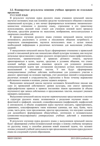 6

2.2. Планируемые результаты освоения учебных программ по отдельным
предметам
РУССКИЙ ЯЗЫК
В результате изучения курса русского языка учащиеся начальной школы
научатся осознавать язык как основное средство человеческого общения и явление
национальной культуры, у них начнет формироваться позитивное эмоциональноценностное отношение к русскому языку, стремление к его грамотному
использованию, русский язык станет для учеников основой всего процесса
обучения, средством развития их мышления, воображения, интеллектуальных и
творческих способностей.
В процессе изучения русского языка ученики начальной школы получат
возможность реализовать в устном и письменном общении потребность в
творческом самовыражении, научатся использовать язык с целью поиска
необходимой информации в различных источниках для выполнения учебных
заданий.
У выпускников начальной школы будет сформировано отношение к правильной
устной и письменной речи как показателям общей культуры человека; они получат
начальные представления о нормах русского литературного языка (орфоэпических,
лексических, грамматических) и правилах речевого этикета, научатся
ориентироваться в целях, задачах, средствах и условиях общения, что станет
основой выбора адекватных языковых средств для успешного решения
коммуникативной задачи при составлении несложных устных монологических
высказываний и письменных текстов. У них будут сформированы
коммуникативные учебные действия, необходимые для успешного участия в
диалоге: ориентация на позицию партнера, учет различных мнений и координация
различных позиций в сотрудничестве, стремление к более точному выражению
собственного мнения и позиции, умение задавать вопросы.
Выпускники начальной школы научатся осознавать безошибочное письмо как
одно из проявлений собственного уровня культуры, они смогут применять
орфографические правила и правила постановки знаков препинания (в объеме
изученного) при записи собственных и предложенных текстов, овладеют умением
проверять написанное.
Выпускники начальной школы получат первоначальные представления о системе
и структуре русского языка: познакомятся с разделами изучения языка —
фонетикой и графикой, лексикой, словообразованием (морфемикой), морфологией
и синтаксисом; в объеме содержания курса научатся находить, характеризовать,
сравнивать, классифицировать такие языковые единицы, как звук, буква, часть
слова, часть речи, член предложения, простое предложение, что послужит основой
для дальнейшего формирования общеучебных, логических и познавательных
(символико-моделирующих) универсальных учебных действий с языковыми
единицами.
В результате изучения курса русского языка у выпускников начальной школы
будет сформирован учебно-познавательный интерес к новому учебному материалу
по русскому языку и способам решения новой языковой задачи, что заложит
основы успешной учебной деятельности при продолжении изучения курса русского
языка на следующей ступени образования.
МКОУ СОШ №5

2013-2014 учебный год

 