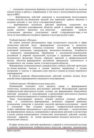 61

 овладению начальными формами исследовательской деятельности, включая
умения поиска и работы с информацией, в том числе с использованием различных
средств ИКТ;

формированию действий замещения и моделирования (использования
готовых моделей для объяснения явлений или выявления свойств объектов и
создания моделей, в том числе в интерактивной среде);
 формированию логических действий сравнения, подведения под
понятия, аналогии, классификации объектов живой и неживой природы на
основе внешних признаков или известных
характерных
свойств;
установления причинно следственных связей в окружающем мире, в том
числе на многообразном материале природы и культуры родного края.
Учебный предмет «Музыка».
На основе освоения обучающимися мира музыкального искусства в сфере
личностных действий будут сформированы эстетические и ценностносмысловые ориентации учащихся, создающие основу для формирования
позитивной самооценки, самоуважения, жизненного оптимизма, потребности
в творческом самовыражении. Приобщение к достижениям национальной,
российской и мировой музыкальной культуры и традициям, многообразию
музыкального фольклора России, образцам народной и профессиональной
музыки обеспечит формирование российской гражданской идентичности и
толерантности как основы жизни в поликультурном обществе.
Формирование коммуникативных универсальных учебных действий происходит
на основе развития эмпатии и умения выявлять выраженные в музыке
настроения и чувства и передавать свои чувства и эмоции на основе творческого
самовыражения.
В области развития общепознавательных действий изучение музыки будет
способствовать формированию замещения и моделирования.
Учебный предмет «Изобразительное искусство».
Развивающий потенциал этого предмета связан с формированием
личностных, познавательных, регулятивных действий. Моделирующий характер
изобразительной деятельности создаѐт условия для формирования общеучебных
действий, замещения и моделирования в продуктивной деятельности учащихся
явлений и объектов природного и социокультурного мира.
Такое моделирование является основой развития познания ребѐнком
мира
и
способствует формированию логических операций сравнения,
установления тождества и различий, аналогий, причинно-следственных связей
и
отношений.
При
создании
продукта
изобразительной деятельности
особые требования предъявляются к регулятивным действиям — целеполаганию
как формированию замысла, планированию и организации действий в соответствии
с целью, умению контролировать соответствие выполняемых действий способу,
внесению корректив на основе предвосхищения будущего результата и его
соответствия замыслу.
В сфере личностных действий приобщение к мировой и отечественной культуре
и освоение сокровищницы изобразительного искусства, народных, национальных
МКОУ СОШ №5

2013-2014 учебный год

 