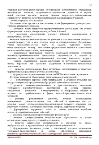 62

традиций, искусства других народов обеспечивают формирование гражданской
идентичности личности, толерантности, эстетических ценностей и вкусов,
новой системы мотивов, включая мотивы творческого самовыражения,
способствуют развитию позитивной самооценки и самоуважения учащихся.
Учебный предмет «Технология».
Специфика этого предмета и его значимость для формирования универсальных
учебных действий обусловлена:
 ключевой ролью предметно-преобразовательной деятельности как основы
формирования системы универсальных учебных действий;

значением универсальных учебных действий моделирования и
планирования, которые
являются непосредственным предметом усвоения в ходе выполнения различных
заданий по курсу (так, в ходе решения задач на конструирование обучающиеся
учатся использовать схемы,
карты
и
модели,
задающие
полную
ориентировочную основу выполнения предложенных заданий и позволяющие
выделять необходимую систему ориентиров);
 специальной организацией процесса планомерно-поэтапной отработки
предметно-преобразовательной деятельности обучающихся в генезисе и
развитии психологических новообразований младшего школьного возраста
—
умении осуществлять анализ, действовать во внутреннем умственном
плане; рефлексии как осознании содержания и оснований выполняемой
деятельности;
 широким использованием форм группового сотрудничества и проектных
форм работы для реализации учебных целей курса;
 формирование первоначальных элементов ИКТ-компетентности учащихся.
Изучение технологии обеспечивает реализацию следующих целей:

формирование картины мира материальной и духовной культуры как
продукта творческой предметно-преобразующей деятельности человека;
 развитие знаково-символического и пространственного мышления,
творческого
и репродуктивного
воображения
на
основе
развития
способности
учащегося
к моделированию и отображению объекта и
процесса его преобразования в форме моделей (рисунков, планов, схем,
чертежей);
 развитие
регулятивных
действий,
включая
целеполагание;
планирование (умение составлять план действий и применять его для
решения задач); прогнозирование (предвосхищение будущего результата при
различных условиях выполнения действия), контроль, коррекцию и оценку;
 формирование внутреннего плана на основе поэтапной отработки
предметно-преобразовательных действий;
 развитие планирующей и регулирующей функции речи;
 развитие коммуникативной компетентности обучающихся на основе
организации совместно-продуктивной деятельности;
 развитие эстетических представлений и критериев на основе
изобразительной и художественной конструктивной деятельности;
 формирование мотивации успеха и достижений младших школьников,
творческой самореализации
на
основе
эффективной
организации
предметно-преобразующей символико-моделирующей деятельности;
МКОУ СОШ №5

2013-2014 учебный год

 