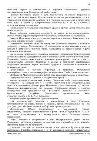 69

сочетаний звуков в соответствии с нормами современного русского
литературного языка. Фонетический разбор слова.
Графика. Различение звуков и букв. Обозначение на письме твѐрдости и
мягкости согласных звуков. Использование на письме разделительных ъ и ь.
Установление соотношения звукового и буквенного состава слова в словах типа
стол, конь; в словах с йотированными гласными е, ѐ, ю, я; в словах с
непроизносимыми согласными.
Использование небуквенных графических средств: пробел между словами, знак
переноса, абзац.
Знание алфавита: правильное название букв, знание их последовательности.
Использование алфавита при работе со словарями, справочниками, каталогами.
Лексика. Понимание слова как единства звучания и значения. Выявление слов,
значение которых требует уточнения.
Определение значения слова по тексту или уточнение значения с помощью
толкового словаря. Представление об однозначных и многозначных словах, о
прямом и переносном значении слова. Наблюдение за использованием в речи
синонимов и антонимов.
Состав слова (морфемика). Овладение понятием «родственные (однокоренные)
слова». Различение однокоренных слов и различных форм одного и того же слова.
Различение однокоренных слов и синонимов, однокоренных слов и слов с
омонимичными корнями. Выделение в словах с однозначно выделяемыми
морфемами окончания, корня, приставки, суффикса. Различение изменяемых и
неизменяемых слов.
Представление о значении суффиксов и приставок. Образование
однокоренных слов с помощью суффиксов и приставок. Разбор слова по составу.
Морфология. Части речи; деление частей речи на самостоятельные и служебные.
Имя существительное. Значение и употребление в речи.
Умение опознавать имена собственные. Различение имѐн существительных,
отвечающих на вопросы «кто?» и «что?». Различение имѐн существительных
мужского, женского и среднего рода. Изменение существительных по числам.
Изменение существительных по падежам. Определение падежа, в котором
употреблено имя существительное.
Различение падежных и смысловых
(синтаксических)
вопросов.
Определение
принадлежности
имѐн
существительных к 1, 2, 3-му склонению.
Морфологический разбор имѐн существительных.
Имя прилагательное. Значение и употребление в речи. Изменение
прилагательных по родам, числам и падежам, кроме прилагательных на _ий,
_ья, _ов, _ин. Морфологический разбор имѐн прилагательных.
Местоимение.
Общее
представление
о
местоимении.
Личные
местоимения, значение и употребление в речи. Личные местоимения 1, 2, 3го
лица
единственного
и
множественного числа. Склонение личных
местоимений.
Глагол. Значение и употребление в речи. Неопределѐнная форма глагола.
Различение глаголов, отвечающих на вопросы «что сделать?» и «что делать?».
Изменение глаголов по временам.
Изменение глаголов по лицам и числам в настоящем и будущем времени
(спряжение). Способы определения I и II спряжения глаголов (практическое
МКОУ СОШ №5

2013-2014 учебный год

 
