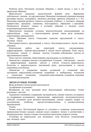 71

Развитие речи. Осознание ситуации общения: с какой целью, с кем и где
происходит общение.
Практическое
овладение
диалогической
формой
речи.
Выражение
собственного мнения, его аргументация. Овладение основными умениями ведения
разговора (начать, поддержать, закончить разговор, привлечь внимание и т. П.).
Овладение нормами речевого этикета в ситуациях учебного и бытового общения
(приветствие, прощание, извинение, благодарность, обращение с просьбой).
Особенности речевого этикета в условиях общения с людьми, плохо
владеющими русским языком.
Практическое овладение устными монологическими высказываниями на
определѐнную
тему
с использованием разных типов речи (описание,
повествование, рассуждение).
Текст. Признаки текста. Смысловое единство предложений в тексте.
Заглавие текста.
Последовательность предложений в тексте. Последовательность частей текста
(абзацев).
Комплексная
работа
над
структурой
текста:
озаглавливание,
корректирование порядка предложений и частей текста (абзацев). План текста.
Составление планов к данным текстам. Создание собственных текстов по
предложенным планам.
Типы текстов: описание, повествование, рассуждение, их особенности.
Знакомство с жанрами письма и поздравления. Создание собственных текстов
и корректирование заданных текстов с учѐтом точности, правильности,
богатства и выразительности письменной речи; использование в текстах
синонимов и антонимов.
Знакомство с основными видами изложений и сочинений (без
заучивания определений): изложения подробные и выборочные, изложения
с
элементами
сочинения;
сочинения-повествования, сочинения описания,
сочинения-рассуждения.
ЛИТЕРАТУРНОЕ ЧТЕНИЕ
Виды речевой и читательской деятельности
Аудирование (слушание)
Восприятие на слух звучащей речи (высказывание собеседника, чтение
различных текстов).
Адекватное понимание содержания звучащей речи, умение отвечать на вопросы
по содержанию услышанного произведения, определение последовательности
событий, осознание цели речевого высказывания, умение задавать вопрос по
услышанному
учебному,
научно-познавательному
и художественному
произведению.
Чтение
Чтение вслух. Постепенный переход от слогового к плавному осмысленному
правильному чтению целыми словами вслух (скорость чтения в соответствии с
индивидуальным темпом чтения), постепенное увеличение скорости чтения.
Установка на нормальный, для читающего, темп беглости, позволяющий
ему осознать текст.
МКОУ СОШ №5

2013-2014 учебный год

 