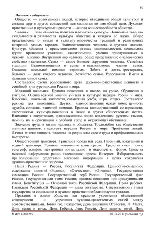 80

Человек и общество
Общество — совокупность людей, которые объединены общей культурой и
связаны друг с другом совместной деятельностью во имя общей цели. Духовнонравственные и культурные ценности — основа жизнеспособности общества.
Человек — член общества, носитель и создатель культуры. Понимание того, как
складывается и развивается культура общества и каждого еѐ члена. Общее
представление о вкладе в культуру человечества традиций и религиозных
воззрений разных народов. Взаимоотношения человека с другими людьми.
Культура общения с представителями разных национальностей, социальных
групп: проявление уважения, взаимопомощи, умения прислушиваться к
чужому мнению. Внутренний мир человека: общее представление о человеческих
свойствах и качествах. Семья — самое близкое окружение человека. Семейные
традиции. Взаимоотношения в семье и взаимопомощь
членов
семьи.
Оказание посильной помощи взрослым. Забота о детях, престарелых,
больных — долг каждого человека. Хозяйство семьи. Родословная. Имена и
фамилии членов семьи.
Составление схемы родословного древа. Духовно-нравственные ценности в
семейной культуре народов России и мира.
Младший школьник. Правила поведения в школе, на уроке. Обращение к
учителю. Оценка великой миссии учителя в культуре народов России и мира.
Классный, школьный коллектив, совместная учѐба, игры, отдых. Составление
режима дня школьника. Друзья, взаимоотношения между ними; ценность
дружбы, согласия, взаимной помощи. Правила взаимоотношений со взрослыми,
сверстниками, культура поведения в школе и других общественных местах.
Внимание к сверстникам, одноклассникам, плохо владеющим русским языком,
помощь им в ориентации в учебной среде и окружающей обстановке.
Значение труда в жизни человека и общества. Трудолюбие как общественно
значимая ценность в культуре народов России и мира. Профессии людей.
Личная ответственность человека за результаты своего труда и профессиональное
мастерство.
Общественный транспорт. Транспорт города или села. Наземный, воздушный и
водный транспорт. Правила пользования транспортом. Средства связи: почта,
телеграф, телефон, электронная почта, аудио и видеопечать, форум. Средства
массовой информации: радио, телевидение, пресса, Интернет. Избирательность
при пользовании средствами массовой информации в целях сохранения
духовно-нравственного здоровья.
Наша Родина — Россия, Российская Федерация. Ценностно-смысловое
содержание понятий «Родина», «Отечество», «Отчизна». Государственная
символика России: Государственный герб России, Государственный флаг
России, Государственный гимн России; правила поведения при прослушивании
гимна. Конституция — Основной закон Российской Федерации. Права ребѐнка.
Президент Российской Федерации — глава государства. Ответственность главы
государства за социальное и духовно-нравственное благополучие граждан.
Праздник в жизни общества как средство укрепления общественной
солидарности
и
упрочения духовно-нравственных связей между
соотечественниками. Новый год, Рождество, День защитника Отечества, 8 Mарта,
День весны и труда, День Победы, День России, День защиты детей, День
МКОУ СОШ №5

2013-2014 учебный год

 