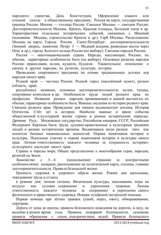 81

народного
единства,
День
Конституции.
Оформление
плаката
или
стенной газеты к общественному празднику. Россия на карте, государственная
граница России. Москва — столица России. Святыни Москвы — святыни России.
Достопримечательности Москвы: Кремль, Красная площадь, Большой театр и др.
Характеристика отдельных исторических событий, связанных с Москвой
(основание Москвы, строительство Кремля и др.). Герб Москвы. Расположение
Москвы на карте. Города России. Санкт-Петербург: достопримечательности
(Зимний дворец, памятник Петру I — Медный всадник, разводные мосты через
Неву и др.), города Золотого кольца России (по выбору). Святыни городов России.
Россия — многонациональная страна. Народы, населяющие Россию, их
обычаи, характерные особенности быта (по выбору). Основные религии народов
России: православие, ислам, иудаизм, буддизм. Уважительное отношение к
своему и другим народам, их религии, культуре, истории.
Проведение спортивного праздника на основе традиционных детских игр
народов своего края.
Родной край — частица России. Родной город (населѐнный пункт), регион
(область, край,
республика): название, основные достопримечательности; музеи, театры,
спортивные комплексы и пр. Особенности труда людей родного края, их
профессии. Названия разных народов, проживающих в данной местности, их
обычаи, характерные особенности быта. Важные сведения из истории родного края.
Святыни родного края. Проведение дня памяти выдающегося земляка. История
Отечества. Счѐт лет в истории. Наиболее важные и яркие события
общественной и культурной жизни страны в разные исторические периоды:
Древняя Русь, Московское государство, Российская империя, СССР, Российская
Федерация. Картины быта, труда, духовно-нравственные и культурные традиции
людей в разные исторические времена. Выдающиеся люди разных эпох как
носители базовых национальных ценностей. Охрана памятников истории и
культуры. Посильное участие в охране памятников истории и культуры своего
края. Личная ответственность каждого человека за сохранность историкокультурного наследия своего края.
Страны и народы мира. Общее представление о многообразии стран, народов,
религий на Земле.
Знакомство
с 3—4
(несколькими)
странами (с
контрастными
особенностями): название, расположение на политической карте, столица, главные
достопримечательности. Правила безопасной жизни
Ценность здоровья и здорового образа жизни. Режим дня школьника,
чередование труда и отдыха
в режиме дня; личная гигиена. Физическая культура, закаливание, игры на
воздухе
как
условие сохранения
и
укрепления
здоровья.
Личная
ответственность каждого человека за сохранение и укрепление своего
физического и нравственного здоровья. Номера телефонов экстренной помощи.
Первая помощь при лѐгких травмах (ушиб, порез, ожог), обмораживании,
перегреве.
Дорога от дома до школы, правила безопасного поведения на дорогах, в лесу, на
водоѐме в разное время года. Правила пожарной безопасности, основные
правила обращения с газом, электричеством, водой. Правила безопасного
МКОУ СОШ №5

2013-2014 учебный год

 