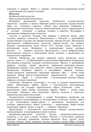 82

поведения в природе. Забота о здоровье и безопасности окружающих людей
— нравственный долг каждого человека.
Искусство
Изобразительное искусство
Виды художественной деятельности
Восприятие
произведений
искусства.
Особенности
художественного
творчества: художник и зритель. Образная сущность искусства: художественный
образ, его
условность, передача
общего через единичное. Отражение в
произведениях пластических искусств общечеловеческих идей о нравственности
и эстетике: отношение к природе, человеку и обществу. Фотография и
произведение изобразительного искусства:
сходство и различия. Человек, мир природы в реальной жизни: образ
человека, природы в искусстве. Представления о богатстве и разнообразии
художественной культуры (на примере культуры народов России). Выдающиеся
представители изобразительного искусства народов России (по выбору).
Ведущие художественные музеи России (ГТГ, Русский музей, Эрмитаж) и
региональные музеи. Восприятие и эмоциональная оценка шедевров
русского
и
мирового искусства. Представление о роли изобразительных
(пластических) искусств в повседневной жизни человека, в организации его
материального окружения.
Рисунок. Материалы для рисунка: карандаш, ручка, фломастер, уголь,
пастель, мелки и т. Д. Приѐмы работы с различными графическими материалами.
Роль рисунка в искусстве: основная и вспомогательная. Красота и разнообразие
природы, человека, зданий, предметов, выраженные средствами рисунка.
Изображение деревьев, птиц, животных: общие и характерные черты. Живопись.
Живописные материалы. Красота и разнообразие природы, человека,
зданий, предметов, выраженные средствами живописи. Цвет — основа языка
живописи. Выбор средств художественной выразительности для создания
живописного образа в соответствии с поставленными задачами. Образы
природы и человека в живописи.
Скульптура. Материалы скульптуры и их роль в создании выразительного
образа. Элементарные приѐмы работы с пластическими скульптурными
материалами для создания выразительного образа (пластилин, глина —
раскатывание, набор объѐма, вытягивание формы). Объѐм — основа языка
скульптуры. Основные темы скульптуры. Красота человека и животных,
выраженная средствами скульптуры.
Художественное конструирование и дизайн. Разнообразие материалов для
художественного конструирования и моделирования (пластилин, бумага, картон
и др.). Элементарные приѐмы работы с различными материалами для
создания выразительного образа (пластилин — раскатывание, набор объѐма,
вытягивание формы; бумага и картон — сгибание, вырезание).
Представление о возможностях использования навыков художественного
конструирования и моделирования в жизни человека.
Декоративно-прикладное
искусство.
Истоки
декоративно-прикладного
искусства и его роль в жизни человека. Понятие о синтетичном характере
народной культуры (украшение жилища, предметов быта, орудий труда,
костюма; музыка, песни, хороводы; былины, сказания, сказки). Образ человека
МКОУ СОШ №5

2013-2014 учебный год

 