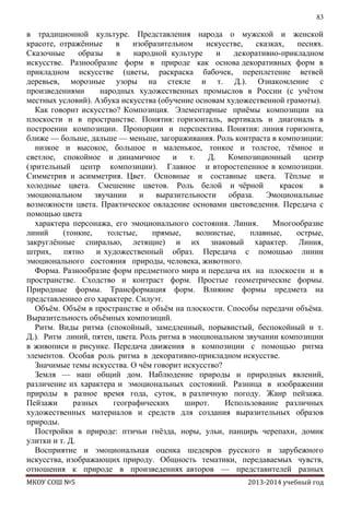 83

в традиционной культуре. Представления народа о мужской и женской
красоте, отражѐнные
в
изобразительном
искусстве,
сказках,
песнях.
Сказочные
образы
в
народной культуре
и
декоративно-прикладном
искусстве. Разнообразие форм в природе как основа декоративных форм в
прикладном искусстве (цветы, раскраска бабочек, переплетение ветвей
деревьев, морозные узоры на стекле и т. Д.). Ознакомление с
произведениями
народных художественных промыслов в России (с учѐтом
местных условий). Азбука искусства (обучение основам художественной грамоты).
Как говорит искусство? Композиция. Элементарные приѐмы композиции на
плоскости и в пространстве. Понятия: горизонталь, вертикаль и диагональ в
построении композиции. Пропорции и перспектива. Понятия: линия горизонта,
ближе — больше, дальше — меньше, загораживания. Роль контраста в композиции:
низкое и высокое, большое и маленькое, тонкое и толстое, тѐмное и
светлое, спокойное и динамичное
и
т.
Д.
Композиционный
центр
(зрительный центр композиции). Главное и второстепенное в композиции.
Симметрия и асимметрия. Цвет. Основные и составные цвета. Тѐплые и
холодные цвета. Смешение цветов. Роль белой и чѐрной
красок
в
эмоциональном звучании
и
выразительности
образа. Эмоциональные
возможности цвета. Практическое овладение основами цветоведения. Передача с
помощью цвета
характера персонажа, его эмоционального состояния. Линия.
Многообразие
линий
(тонкие,
толстые,
прямые,
волнистые,
плавные,
острые,
закруглѐнные спиралью, летящие) и их знаковый характер. Линия,
штрих, пятно и художественный образ. Передача с помощью линии
эмоционального состояния природы, человека, животного.
Форма. Разнообразие форм предметного мира и передача их на плоскости и в
пространстве. Сходство и контраст форм. Простые геометрические формы.
Природные формы. Трансформация форм. Влияние формы предмета на
представлениео его характере. Силуэт.
Объѐм. Объѐм в пространстве и объѐм на плоскости. Способы передачи объѐма.
Выразительность объѐмных композиций.
Ритм. Виды ритма (спокойный, замедленный, порывистый, беспокойный и т.
Д.). Ритм линий, пятен, цвета. Роль ритма в эмоциональном звучании композиции
в живописи и рисунке. Передача движения в композиции с помощью ритма
элементов. Особая роль ритма в декоративно-прикладном искусстве.
Значимые темы искусства. О чѐм говорит искусство?
Земля — наш общий дом. Наблюдение природы и природных явлений,
различение их характера и эмоциональных состояний. Разница в изображении
природы в разное время года, суток, в различную погоду. Жанр пейзажа.
Пейзажи
разных
географических
широт.
Использование различных
художественных материалов и средств для создания выразительных образов
природы.
Постройки в природе: птичьи гнѐзда, норы, ульи, панцирь черепахи, домик
улитки и т. Д.
Восприятие и эмоциональная оценка шедевров русского и зарубежного
искусства, изображающих природу. Общность тематики, передаваемых чувств,
отношения к природе в произведениях авторов — представителей разных
МКОУ СОШ №5

2013-2014 учебный год

 