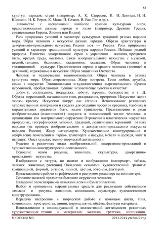 84

культур, народов, стран (например, А. К. Саврасов, И. И. Левитан, И. И.
Шишкин, Н. К. Рерих, К. Моне, П. Сезанн, В. Ван Гог и др.).
Знакомство
с
несколькими
наиболее
яркими
культурами
мира,
представляющими разные народы и эпохи (например, Древняя Греция,
средневековая Европа, Япония или Индия).
Роль природных условий в характере культурных традиций разных народов
мира. Образ человека в искусстве разных народов. Образы архитектуры и
декоративно-прикладного искусства. Родина моя — Россия. Роль природных
условий в характере традиционной культуры народов России. Пейзажи родной
природы. Единство декоративного строя в украшении
жилища, предметов
быта, орудий труда, костюма. Связь изобразительного искусства с музыкой,
песней, танцами, былинами, сказаниями, сказками. Образ человека в
традиционной
культуре. Представления народа о красоте человека (внешней и
духовной), отражѐнные в искусстве. Образ защитника Отечества.
Человек и человеческие взаимоотношения. Образ человека в разных
культурах мира. Образ современника. Жанр портрета. Темы любви, дружбы,
семьи в искусстве. Эмоциональная и художественная выразительность образов
персонажей, пробуждающих лучшие человеческие чувства и качества:
доброту, сострадание, поддержку, заботу, героизм, бескорыстие и т. Д.
Образы персонажей, вызывающие гнев, раздражение, презрение. Искусство дарит
людям красоту. Искусство вокруг нас сегодня. Использование различных
художественных материалов и средств для создания проектов красивых, удобных и
выразительных предметов быта, видов транспорта. Представление о роли
изобразительных (пластических) искусств в повседневной жизни человека, в
организации его материального окружения. Отражение в пластических искусствах
природных, географических условий, традиций, религиозных верований разных
народов (на примере изобразительного и декоративно-прикладного искусства
народов России). Жанр натюрморта. Художественное конструирование и
оформление помещений и парков, транспорта и посуды, мебели и одежды, книг и
игрушек. Опыт художественно-творческой деятельности
Участие в различных видах изобразительной, декоративно-прикладной и
художественно-конструкторской деятельности.
Освоение
основ
рисунка,
живописи,
скульптуры,
декоративноприкладного искусства.
Изображение с натуры, по памяти и воображению (натюрморт, пейзаж,
человек, животные, растения). Овладение основами художественной грамоты:
композицией, формой, ритмом, линией, цветом, объѐмом, фактурой.
Представление о работе в графическом и растровом редакторе на компьютере.
Создание моделей предметов бытового окружения человека.
Овладение элементарными навыками лепки и бумагопластики.
Выбор и применение выразительных средств для реализации собственного
замысла
в
рисунке, живописи, аппликации, скульптуре, художественном
конструировании.
Передача настроения в творческой работе с помощью цвета, тона,
композиции, пространства, линии, штриха, пятна, объѐма, фактуры материала.
Использование в индивидуальной и коллективной деятельности различных
художественных техник и материалов: коллажа, граттажа, аппликации,
МКОУ СОШ №5

2013-2014 учебный год

 