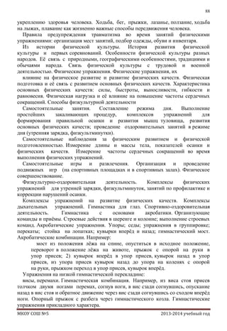 88

укреплению здоровья человека. Ходьба, бег, прыжки, лазанье, ползание, ходьба
на лыжах, плавание как жизненно важные способы передвижения человека.
Правила предупреждения травматизма во время занятий физическими
упражнениями: организация мест занятий, подбор одежды, обуви и инвентаря.
Из истории физической культуры. История развития физической
культуры и первых соревнований. Особенности физической культуры разных
народов. Еѐ связь с природными, географическими особенностями, традициями и
обычаями народа. Связь физической культуры с трудовой и военной
деятельностью. Физические упражнения. Физические упражнения, их
влияние на физическое развитие и развитие физических качеств. Физическая
подготовка и еѐ связь с развитием основных физических качеств. Характеристика
основных физических качеств: силы, быстроты, выносливости, гибкости и
равновесия. Физическая нагрузка и еѐ влияние на повышение частоты сердечных
сокращений. Способы физкультурной деятельности
Самостоятельные
занятия.
Составление
режима
дня.
Выполнение
простейших
закаливающих процедур,
комплексов
упражнений
для
формирования правильной осанки и развития мышц туловища, развития
основных физических качеств; проведение оздоровительных занятий в режиме
дня (утренняя зарядка, физкультминутки).
Самостоятельные наблюдения за физическим развитием и физической
подготовленностью. Измерение длины и массы тела, показателей осанки и
физических качеств. Измерение частоты сердечных сокращений во время
выполнения физических упражнений.
Самостоятельные игры и развлечения. Организация и проведение
подвижных игр (на спортивных площадках и в спортивных залах). Физическое
совершенствование.
Физкультурно-оздоровительная
деятельность.
Комплексы
физических
упражнений для утренней зарядки, физкультминуток, занятий по профилактике и
коррекции нарушений осанки.
Комплексы упражнений на развитие физических качеств. Комплексы
дыхательных упражнений. Гимнастика для глаз. Спортивно-оздоровительная
деятельность.
Гимнастика
с
основами
акробатики. Организующие
команды и приѐмы. Строевые действия в шеренге и колонне; выполнение строевых
команд. Акробатические упражнения. Упоры; седы; упражнения в группировке;
перекаты; стойка на лопатках; кувырки вперѐд и назад; гимнастический мост.
Акробатические комбинации. Например:
мост из положения лѐжа на спине, опуститься в исходное положение,
переворот в положение лѐжа на животе, прыжок с опорой на руки в
упор присев; 2) кувырок вперѐд в упор присев, кувырок назад в упор
присев, из упора присев кувырок назад до упора на коленях с опорой
на руки, прыжком переход в упор присев, кувырок вперѐд.
Упражнения на низкой гимнастической перекладине:
висы, перемахи. Гимнастическая комбинация. Например, из виса стоя присев
толчком двумя ногами перемах, согнув ноги, в вис сзади согнувшись, опускание
назад в вис стоя и обратное движение через вис сзади согнувшись со сходом вперѐд
ноги. Опорный прыжок с разбега через гимнастического козла. Гимнастические
упражнения прикладного характера.
МКОУ СОШ №5

2013-2014 учебный год

 
