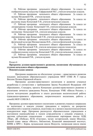92

14. Рабочая программа начального общего образования 2а класса по
изобразительному искусству Сафаралиевой М.Г., учителя начальных классов.
15. Рабочая программа начального общего образования 2а класса по
музыке Исхаковой Р.Ф., учителя музыки.
16. Рабочая программа начального общего образования 3а класса по
русскому языку Копытовой Т.Н., учителя начальных классов.
17. Рабочая программа начального общего образования 3а класса по
литературному чтению Копытовой Т.Н., учителя начальных классов.
18. Рабочая программа начального общего образования 3а класса по
математике Копытовой Т.Н., учителя начальных классов.
19. Рабочая программа начального общего образования 3а класса по
окружающему миру Копытовой Т.Н., учителя начальных классов.
20. Рабочая программа начального общего образования 3а класса по
физической культуре Нигаматзянова Н.Н.., учителя физической культуры.
21. Рабочая программа начального общего образования 3а класса по
технологии Копытовой Т.Н., учителя начальных классов технологии.
22. Рабочая программа начального общего образования 3а класса по
изобразительному искусству Копытовой Т.Н., учителя начальных классов.
23. Рабочая программа начального общего образования 3а класса по
музыке Исхаковой Р.Ф., учителя музыки.
Раздел 6
Программа духовно-нравственного развития, воспитания обучающихся на
ступени начального общего образования
Пояснительная записка
Программа направлена на обеспечение духовно – нравственного развития
младших школьников образовательного учреждения МОУ СОШ № 5 города
Вятские Поляны Кировской области.
Программа духовно-нравственного воспитания и развития учащихся
разработана в соответствии с требованиями Закона Российской Федерации «Об
образовании», Стандарта, проекта Концепции духовно-нравственного развития и
воспитания личности гражданина России, Концепции УМК «Школа России», с
учетом методических разработок и опыта реализации воспитательной работы
(гражданско-правового образования, патриотического воспитания, работы с
семьѐй) МОУ СОШ № 5.
Программа духовно-нравственного воспитания и развития учащихся направлена
на воспитание в каждом ученике гражданина и патриота, на раскрытие
способностей и талантов учащихся, подготовку их к жизни в высокотехнологичном
конкурентном мире. Программа реализуется образовательным учреждением в
постоянном взаимодействии и тесном сотрудничестве с семьями учащихся, с
другими субъектами социализации – социальными партнерами школы: КДЦ
«Мир», ДК «Победа», КСЦ «Спутник», музеи: исторический, имени Шпагина,
Боевой славы завода «Молот», библиотеки, Казанский авиационный институт,
КИПК и ПРО г. Киров, музыкальная школа Искусств, театральная школа имени
МКОУ СОШ №5

2013-2014 учебный год

 