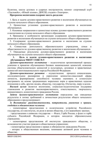 93

Калягина, школа духовых и ударных инструментов, военно- спортивный клуб
«Эдельвейс», «Юный техник», ДЮСШ, стадион «Электрон».
Программа воспитания содержит шесть разделов:
1. Цель и задачи духовно-нравственного развития и воспитания обучающихся на
ступени начального общего образования.
2. Ценностные установки духовно-нравственного развития и воспитания
обучающихся.
3. Основные направления и ценностные основы духовно-нравственного развития
и воспитания на ступени начального общего образования.
4. Принципы и особенности организации содержания духовно-нравственного
развития и воспитания обучающихся на ступени начального общего образования.
5. Содержание духовно-нравственного развития и воспитания на ступени
начального общего образования.
6. Совместная деятельность образовательного учреждения, семьи и
общественности по духовно-нравственному развитию и воспитанию обучающихся.
7. Ожидаемые результаты духовно-нравственного развития и воспитания
обучающихся на ступени начального общего образования.
1.
Цель и задачи духовно-нравственного развития и воспитания
обучающихся МКОУ СОШ № 5
Духовно-нравственное воспитание – педагогически организованный процесс
усвоения и принятия обучающимся базовых национальных ценностей, освоение
системы общечеловеческих ценностей и культурных, духовных и нравственных
ценностей многонационального народа Российской Федерации.
Духовно-нравственное развитие – осуществление процессе социализации,
последовательное расширение и укрепление ценностно-смысловой сферы
личности, формирование способности человека оценивать и сознательно
выстраивать на основе традиционных моральных норм и нравственных идеалов
отношения к себе, другим людям, обществу, государству, Отечеству, миру в целом.
Высшей целью является воспитание, социально-педагогическая поддержка
становления и развития высоконравственного, ответственного, творческого,
инициативного, компетентного гражданина России.
Задачи духовно-нравственного воспитания определены как ожидаемые
результаты в логике требований к личностным результатам общего начального
образования и предусматривают:
1) Воспитание гражданственности, патриотизма, уважения к правам,
свободам и обязанностям человека:
- элементарные представления о политическом устройстве Российского
государства, его институтах, их роли в жизни общества, о его важнейших законах;
- представления о символах государства — Флаге, Гербе России, о флаге и гербе
субъекта Российской Федерации, в котором находится образовательное
учреждение;
- элементарные представления об институтах гражданского общества, о
возможностях участия граждан в общественном управлении;
- элементарные представления о правах и обязанностях гражданина России;
- интерес к общественным явлениям, понимание активной роли человека в
обществе;
МКОУ СОШ №5

2013-2014 учебный год

 