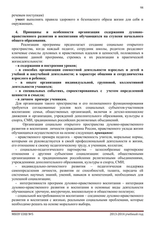 98

речевым поступкам)
умеет выполнять правила здорового и безопасного образа жизни для себя и
окружающих.
4. Принципы и особенности организации содержания духовнонравственного развития и воспитания обучающихся на ступени начального
общего образования.
Реализация программы предполагает создание социально открытого
пространства, когда каждый педагог, сотрудник школы, родители разделяют
ключевые смыслы духовных и нравственных идеалов и ценностей, положенных в
основание данной программы, стремясь к их реализации в практической
жизнедеятельности:
- в содержании и построении уроков;
- в способах организации совместной деятельности взрослых и детей в
учебной и внеучебной деятельности; в характере общения и сотрудничества
взрослого и ребенка;
- в опыте организации индивидуальной, групповой, коллективной
деятельности учащихся;
- в специальных событиях, спроектированных с учетом определенной
ценности и смысла;
- в личном примере ученикам.
Для организации такого пространства и его полноценного функционирования
требуются согласованные усилия всех социальных субъектов-участников
воспитания: семьи, общественных организаций, включая и детско-юношеские
движения и организации, учреждений дополнительного образования, культуры и
спорта, СМИ, традиционных российских религиозных объединений.
Организация социально открытого пространства духовно-нравственного
развития и воспитания личности гражданина России, нравственного уклада жизни
обучающихся осуществляется на основе следующих принципов:
- нравственного примера педагога – нравственность учителя, моральные нормы,
которыми он руководствуется в своей профессиональной деятельности и жизни,
его отношение к своему педагогическому труду, к ученикам, коллегам;
- социально-педагогического партнерства – целесообразные партнерские
отношения с другими субъектами социализации: семьей, общественными
организациями и традиционными российскими религиозными объединениями,
учреждениями дополнительного образования, культуры и спорта, СМИ;
- индивидуально-личностного развития – педагогическая поддержка
самоопределения личности, развития ее способностей, таланта, передача ей
системных научных знаний, умений, навыков и компетенций, необходимых для
успешной социализации;
- интегративности программ духовно-нравственного воспитания – интеграция
духовно-нравственного развития и воспитания в основные виды деятельности
обучающихся: урочную, внеурочную, внешкольную и общественно полезную;
- социальной востребованности воспитания – соединение духовно-нравственного
развития и воспитания с жизнью, реальными социальными проблемами, которые
необходимо решать на основе морального выбора.
МКОУ СОШ №5

2013-2014 учебный год

 