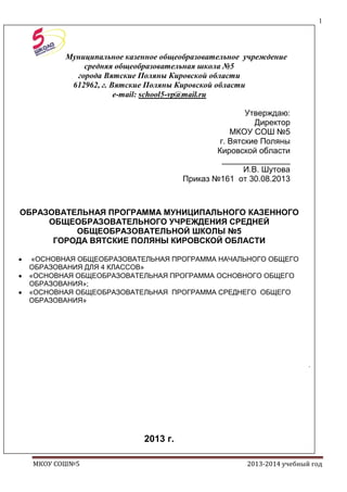 1

Муниципальное казенное общеобразовательное учреждение
средняя общеобразовательная школа №5
города Вятские Поляны Кировской области
612962, г. Вятские Поляны Кировской области
e-mail: school5-vp@mail.ru
Утверждаю:
Директор
МКОУ СОШ №5
г. Вятские Поляны
Кировской области
_______________
И.В. Шутова
Приказ №161 от 30.08.2013

ОБРАЗОВАТЕЛЬНАЯ ПРОГРАММА МУНИЦИПАЛЬНОГО КАЗЕННОГО
ОБЩЕОБРАЗОВАТЕЛЬНОГО УЧРЕЖДЕНИЯ СРЕДНЕЙ
ОБЩЕОБРАЗОВАТЕЛЬНОЙ ШКОЛЫ №5
ГОРОДА ВЯТСКИЕ ПОЛЯНЫ КИРОВСКОЙ ОБЛАСТИ
«ОСНОВНАЯ ОБЩЕОБРАЗОВАТЕЛЬНАЯ ПРОГРАММА НАЧАЛЬНОГО ОБЩЕГО
ОБРАЗОВАНИЯ ДЛЯ 4 КЛАССОВ»
«ОСНОВНАЯ ОБЩЕОБРАЗОВАТЕЛЬНАЯ ПРОГРАММА ОСНОВНОГО ОБЩЕГО
ОБРАЗОВАНИЯ»;
«ОСНОВНАЯ ОБЩЕОБРАЗОВАТЕЛЬНАЯ ПРОГРАММА СРЕДНЕГО ОБЩЕГО
ОБРАЗОВАНИЯ»

.

2013 г.
I.
МКОУ СОШ№5

2013-2014 учебный год

 