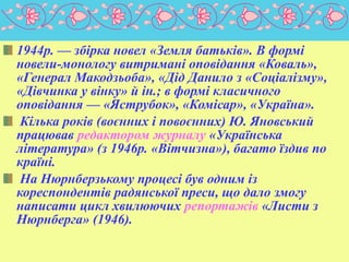 1944р. — збірка новел «Земля батьків». В формі
новели-монологу витримані оповідання «Коваль»,
«Генерал Макодзьоба», «Дід Данило з «Соціалізму»,
«Дівчинка у вінку» й ін.; в формі класичного
оповідання — «Яструбок», «Комісар», «Україна».
Кілька років (воєнних і повоєнних) Ю. Яновський
працював редактором журналу «Українська
література» (з 1946p. «Вітчизна»), багато їздив по
країні.
На Нюрнберзькому процесі був одним із
кореспондентів радянської преси, що дало змогу
написати цикл хвилюючих репортажів «Листи з
Нюрнберга» (1946).

 