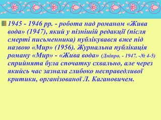 1945 - 1946 pp. - робота над романом «Жива
вода» (1947), який у пізнішій редакції (після
смерті письменника) публікувався вже під
назвою «Мир» (1956). Журнальна публікація
роману «Мир» - «Жива вода» (Дніпро. - 1947. -№ 4-5)
сприйнята була спочатку схвально, але через
якийсь час зазнала глибоко несправедливої
критики, організованої Л. Кагановичем.

 