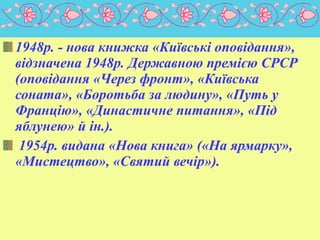 1948р. - нова книжка «Київські оповідання»,
відзначена 1948р. Державною премією СРСР
(оповідання «Через фронт», «Київська
соната», «Боротьба за людину», «Путь у
Францію», «Династичне питання», «Під
яблунею» й ін.).
1954р. видана «Нова книга» («На ярмарку»,
«Мистецтво», «Святий вечір»).

 