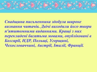 
Спадщина письменника здобула широке
визнання читачів. Двічі виходили його твори
п'ятитомними виданнями. Кращі з них
перекладені багатьма мовами, опубліковані в
Болгарії, НДР, Польщі, Угорщині,
Чехословаччині, Австрії, Італії, Франції.

 