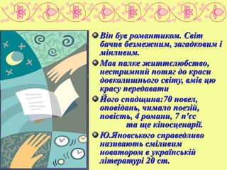 ТВОРЧІСТЬ
Він був романтиком. Світ
бачив безмежним, загадковим і
мінливим.
Мав палке життєлюбство,
нестримний потяг до краси
довколишнього світу, вмів цю
красу передавати
Його спадщина:70 новел,
оповідань, чимало поезій,
повість, 4 романи, 7 п'єс
та ще кіносценарії.
Ю.Яновського справедливо
називають сміливим
новатором в українській
літературі 20 ст.

 