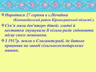 Народився 27 серпня в с.Нечаївка
(Компаніївський район Кіровоградської області ).

Сім’я мала дев'ятеро дітей; злидні й
нестатки змушували її кілька разів змінювати
місце свого мешкання.
З 1917р. жили в Єлисаветграді, де батько
працював на заводі сільськогосподарських
машин.

 