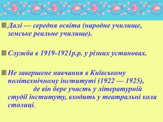 Далі — середня освіта (народне училище,
земське реальне училище).
Cлужба в 1919-1921р.p. у різних установах.
Не завершене навчання в Київському
політехнічному інституті (1922 — 1925),
де він бере участь у літературній
студії інституту, входить у театральні кола
столиці,

 