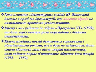  Хоча основних літературних успіхів Ю. Яновський
досягне в прозі та драматургії, але писання віршів не
облишатиме протягом усього життя.
 Кращі з них увійшли до збірки «Прекрасна УТ» (1928),
що була через чотири роки перевидана з деякими
доповненнями.
 Кілька пізніших поезій датуються сороковими і
п'ятдесятими роками, але в друк не видавалися. Вони
стали відомими лише після смерті письменника,
коли вийшло перше п'ятитомне зібрання його творів
(1958 — 1959).

 