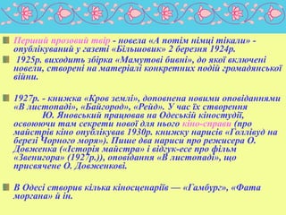 Перший прозовий твір - новела «А потім німці тікали» опублікуваний у газеті «Більшовик» 2 березня 1924р.
1925р. виходить збірка «Мамутові бивні», до якої включені
новели, створені на матеріалі конкретних подій громадянської
війни.
1927р. - книжка «Кров землі», доповнена новими оповіданнями
«В листопаді», «Байгород», «Рейд». У час їх створення
Ю. Яновський працював на Одеській кіностудії,
освоюючи там секрети нової для нього кіно-справи (про
майстрів кіно опублікував 1930р. книжку нарисів «Голлівуд на
березі Чорного моря»). Пише два нариси про режисера О.
Довженка («Історія майстра» і відгук-есе про фільм
«Звенигора» (1927р.)), оповідання «В листопаді», що
присвячене О. Довженкові.
В Одесі створив кілька кіносценаріїв — «Гамбург», «Фата
моргана» й ін.

 