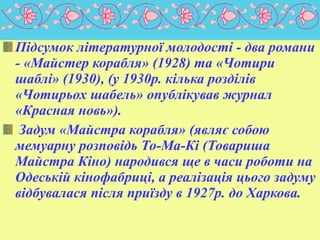 Підсумок літературної молодості - два романи
- «Майстер корабля» (1928) та «Чотири
шаблі» (1930), (у 1930р. кілька розділів
«Чотирьох шабель» опублікував журнал
«Красная новь»).
Задум «Майстра корабля» (являє собою
мемуарну розповідь То-Ма-Кі (Товариша
Майстра Кіно) народився ще в часи роботи на
Одеській кінофабриці, а реалізація цього задуму
відбувалася після приїзду в 1927р. до Харкова.

 