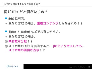 スマホに対応する５つの方法とは？

同じ URL だと何がいいの？
 SEO に有利。
→ 異なる URL の場合、重複コンテンツとみなされる！？
 Twitter ／ Facebook などで共有しやすい。
→ 異なる URL の場合、
① 共有数が分散！？
② スマホ用の URL を共有すると、 PC でアクセスしても、
スマホ用の画面が表示！？

Copyright © 2013 Climarks Inc. All Rights Reserved.

30

 