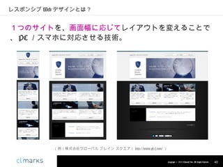 レスポンシブ Web デザインとは？

１つのサイトを、画面幅に応じてレイアウトを変えることで
、 PC ／スマホに対応させる技術。

（例）株式会社グローバル ブレイン スクエア（ http://www.gb-s.com/ ）

Copyright © 2013 Climarks Inc. All Rights Reserved.

40

 