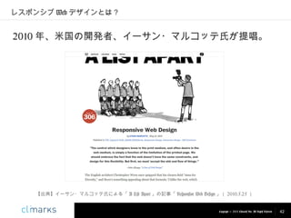 レスポンシブ Web デザインとは？

2010 年、米国の開発者、イーサン・マルコッテ氏が提唱。

【出典】イーサン・マルコッテ氏による「 A List Apart 」の記事「 Responsive Web Design 」（ 2010.5.25 ）

Copyright © 2013 Climarks Inc. All Rights Reserved.

42

 