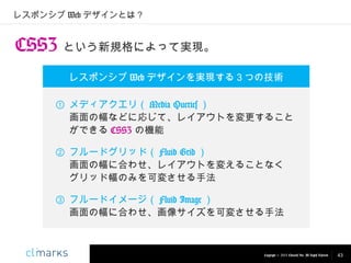 レスポンシブ Web デザインとは？

CSS3 という新規格によって実現。
レスポンシブ Web デザインを実現する３つの技術
① メディアクエリ（ Media Queries ）
画面の幅などに応じて、レイアウトを変更すること
ができる CSS3 の機能
② フルードグリッド（ Fluid Grid ）
画面の幅に合わせ、レイアウトを変えることなく　
グリッド幅のみを可変させる手法
③ フルードイメージ（ Fluid Image ）
画面の幅に合わせ、画像サイズを可変させる手法

Copyright © 2013 Climarks Inc. All Rights Reserved.

43

 