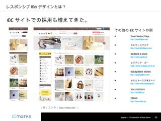レスポンシブ Web デザインとは？

EC サイトでの採用も増えてきた。
その他の EC サイトの例
■

Zound Industries Tokyo
http://zoundtokyo.com/

■

セレクトスクエア
http://www.selectsquare.com/

■

AGATHA E-SHOP
http://www.agatha.jp/

■

エアアジア・ゴー
https://www.airasiago.com/ja-jp/

■

GALAPAGOS STORE
http://galapagosstore.com/

■

ホテルオークラ東京ベイ
http://www.okuratokyobay.net/

■

THE STABLES
http://thestables.jp/

■

LADER
http://www.lader.jp/

（例）ミンネ（ http://minne.com/ ）

Copyright © 2013 Climarks Inc. All Rights Reserved.

45

 
