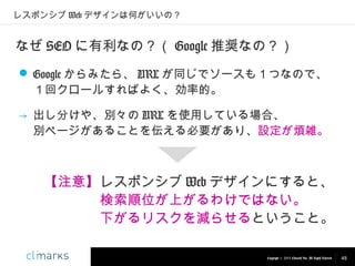 レスポンシブ Web デザインは何がいいの？

なぜ SEO に有利なの？（ Google 推奨なの？）
 Google からみたら、 URL が同じでソースも１つなので、
１回クロールすればよく、効率的。
→ 出し分けや、別々の URL を使用している場合、　　　　
別ページがあることを伝える必要があり、設定が煩雑。

【注意】レスポンシブ Web デザインにすると、
検索順位が上がるわけではない。
下がるリスクを減らせるということ。
Copyright © 2013 Climarks Inc. All Rights Reserved.

48

 