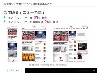 レスポンシブ Web デザインは効果があるの？

① TIME （ニュース誌）
 モバイルユーザーが 23% 増加
 モバイルユーザーの直帰率は 26%

減少

【出典】 LukeW 「 Data Monday: Impact of Responsive Designs 」

Copyright © 2013 Climarks Inc. All Rights Reserved.

51

 