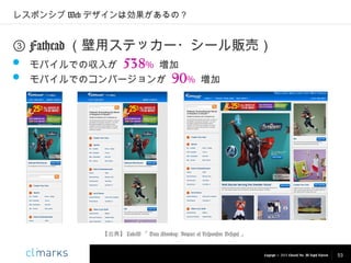 レスポンシブ Web デザインは効果があるの？

③ Fathead （壁用ステッカー・シール販売）
 モバイルでの収入が 538% 増加
 モバイルでのコンバージョンが 90% 増加

【出典】 LukeW 「 Data Monday: Impact of Responsive Designs 」

Copyright © 2013 Climarks Inc. All Rights Reserved.

53

 